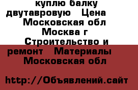 куплю балку двутавровую › Цена ­ 10 - Московская обл., Москва г. Строительство и ремонт » Материалы   . Московская обл.